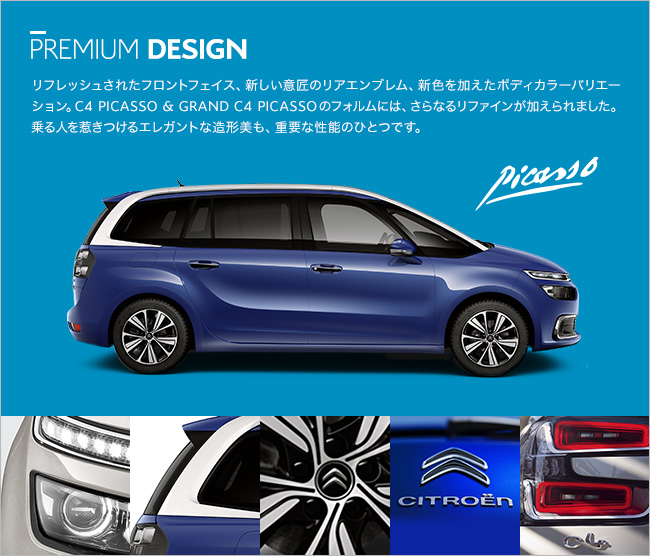 PREMIUM DESIGN リフレッシュされたフロントフェイス、新しい意匠のリアエンブレム、 新色を加えたボディカラーバリエーション。C4 PICASSO & GRAND C4 PICASSO のフォルムには、さらなるリファインが加えられました。乗る人を惹きつけるエレガントな造形美も、重要な性能のひとつです。