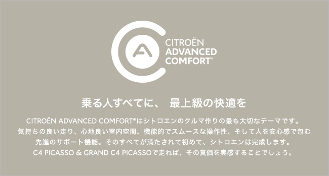 CITROEN ADVANCED COMFORT(R) はシトロエンのクルマ作りの最も大切なテーマです。気持ちの良い走り、心地良い室内空間、機能的でスムースな操作性、そして人を安心感で包む先進のサポート機能。そのすべてが満たされて初めて、シトロエンは完成します。C4 PICASSO & GRAND C4 PICASSOで走れば、その真価を実感することでしょう。