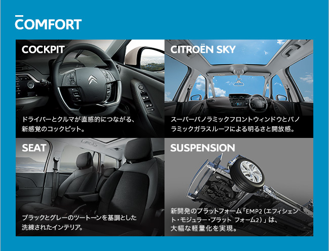 COMFORT COCKPIT ドライバーとクルマが直感的につながる、 新感覚のコックピット。 CITROEN SKY スーパーパノラミックフロントウィンドウとパノ ラミックガラスルーフによる明るさと開放感。 SEAT ブラックとグレーのツートーンを基調とした 洗練されたインテリア。 SUSPENSION 新開発のプラットフォーム「EMP2（エフィシェン ト・モジュラー・プラット フォーム2）」は、 大幅な軽量化を実現。 