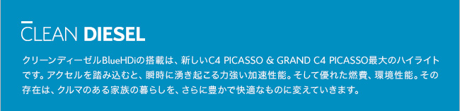 CLEAN DIESEL リーンディーゼルBlueHDiの搭載は、新しいC4 PICASSO & GRAND C4 PICASSO最大のハイライトです。アクセルを踏み込むと、瞬時に湧き起こる力強い加速性能。そして優れた燃費、環境性能。その存在は、クルマのある家族の暮らしを、さらに豊かで快適なものに変えていきます。