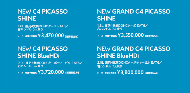 NEW C4 PICASSO SHINE 1.6L 直列4気筒DOHCターボ EAT6／ 右ハンドル 5人乗り メーカー希望小売価格 ￥3,470,000 （消費税込み） NEW C4 PICASSO SHINE BlueHDi 2.0L 直列4気筒DOHCターボディーゼル EAT6／ 右ハンドル 5人乗り メーカー希望小売価格 ￥3,720,000 （消費税込み） NEW GRAND C4 PICASSO SHINE 1.6L 直列4気筒DOHCターボ EAT6／ 右ハンドル 7人乗り メーカー希望小売価格 ￥3,550,000 （消費税込み） NEW GRAND C4 PICASSO SHINE BlueHDi 2.0L 直列4気筒DOHCターボディーゼル EAT6／ 右ハンドル 7人乗り メーカー希望小売価格 ￥3,800,000 （消費税込み）