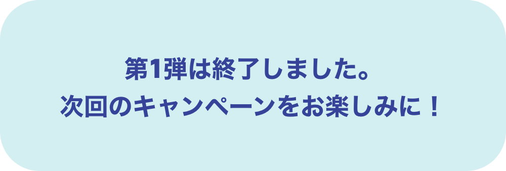 第1段は終了しました。次回のキャンペーンをお楽しみに！